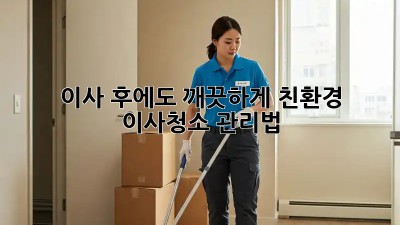 이사 후에도 깨끗하게! 친환경 이사청소 관리법